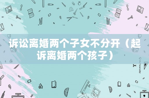 訴訟離婚兩個子女不分開（起訴離婚兩個孩子）