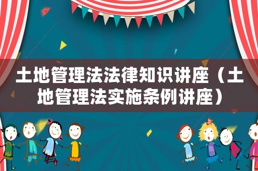 土地管理法法律知識(shí)講座（土地管理法實(shí)施條例講座）