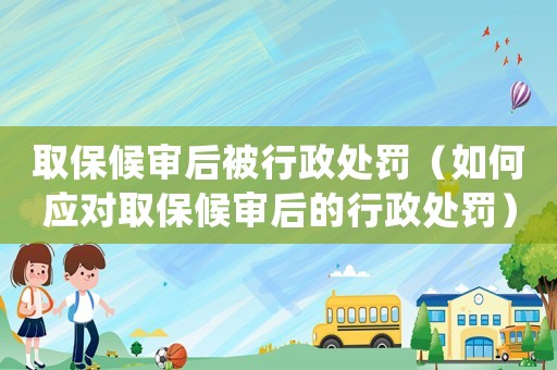 取保候審后被行政處罰（如何應對取保候審后的行政處罰）
