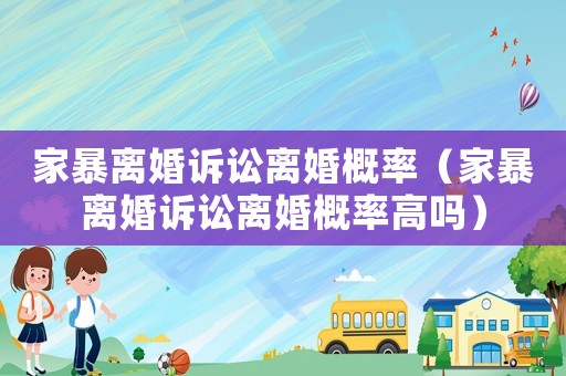 家暴離婚訴訟離婚概率（家暴離婚訴訟離婚概率高嗎）