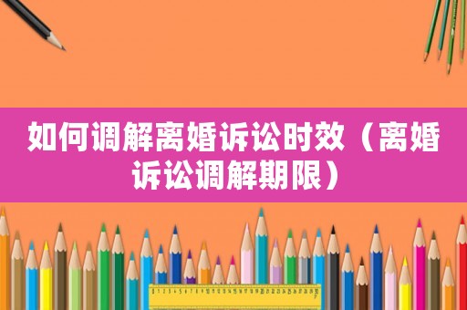 如何調解離婚訴訟時效（離婚訴訟調解期限）
