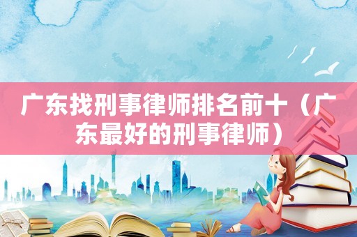 廣東找刑事律師排名前十（廣東最好的刑事律師）