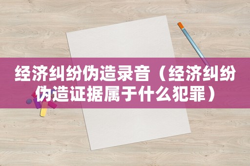 經(jīng)濟(jì)糾紛偽造錄音（經(jīng)濟(jì)糾紛偽造證據(jù)屬于什么犯罪）