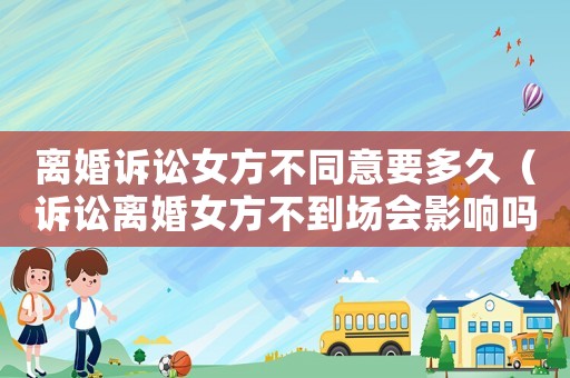 離婚訴訟女方不同意要多久（訴訟離婚女方不到場會影響嗎）