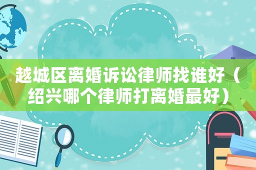 越城區離婚訴訟律師找誰好（紹興哪個律師打離婚最好）