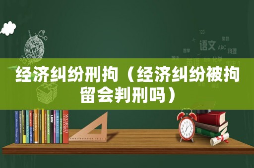 經濟糾紛刑拘（經濟糾紛被拘留會判刑嗎）