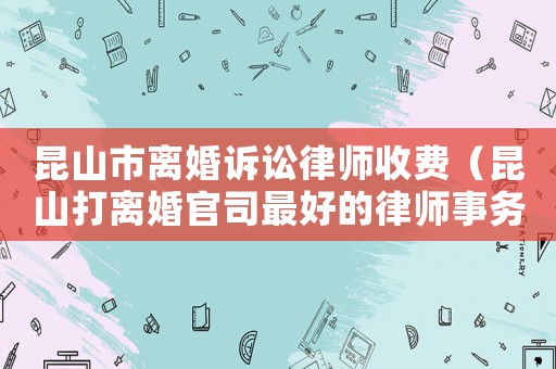 昆山市離婚訴訟律師收費(fèi)（昆山打離婚官司最好的律師事務(wù)所是哪個）