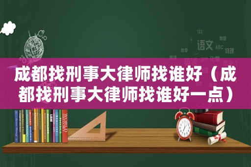成都找刑事大律師找誰好（成都找刑事大律師找誰好一點）