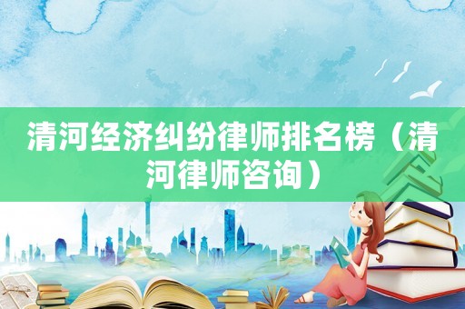 清河經濟糾紛律師排名榜（清河律師咨詢）