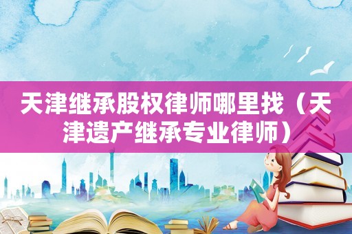 天津繼承股權(quán)律師哪里找（天津遺產(chǎn)繼承專業(yè)律師）