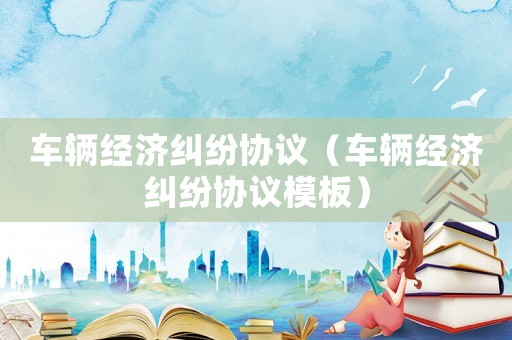 車輛經(jīng)濟(jì)糾紛協(xié)議（車輛經(jīng)濟(jì)糾紛協(xié)議模板）