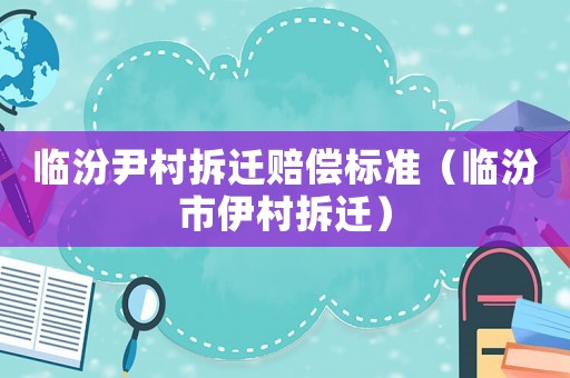 臨汾尹村拆遷賠償標準（臨汾市伊村拆遷）