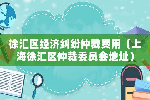徐匯區(qū)經(jīng)濟糾紛仲裁費用（上海徐匯區(qū)仲裁委員會地址）