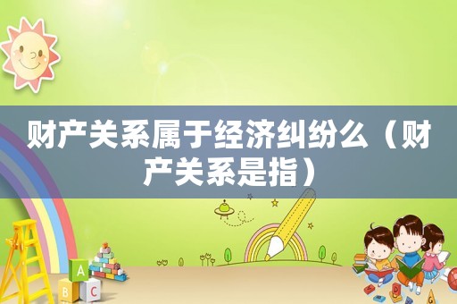 財產(chǎn)關系屬于經(jīng)濟糾紛么（財產(chǎn)關系是指）