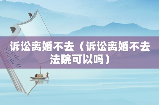 訴訟離婚不去（訴訟離婚不去法院可以嗎）