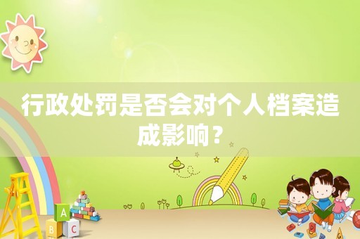 行政處罰是否會對個人檔案造成影響？