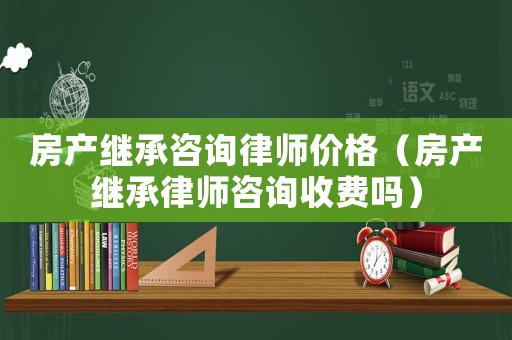 房產繼承咨詢律師價格（房產繼承律師咨詢收費嗎）