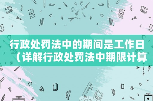 行政處罰法中的期間是工作日（詳解行政處罰法中期限計算規則）