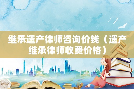 繼承遺產(chǎn)律師咨詢價(jià)錢（遺產(chǎn)繼承律師收費(fèi)價(jià)格）