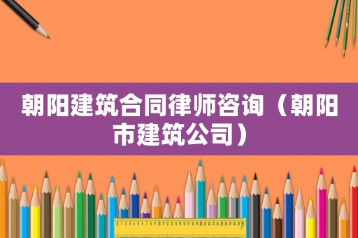 朝陽建筑合同律師咨詢（朝陽市建筑公司）