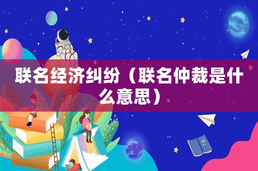聯(lián)名經(jīng)濟(jì)糾紛（聯(lián)名仲裁是什么意思）