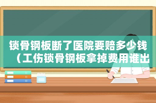 鎖骨鋼板斷了醫院要賠多少錢（工傷鎖骨鋼板拿掉費用誰出）