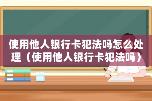 使用他人銀行卡犯法嗎怎么處理（使用他人銀行卡犯法嗎）