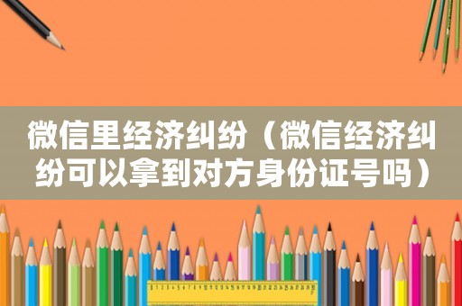 微信里經濟糾紛（微信經濟糾紛可以拿到對方身份證號嗎）