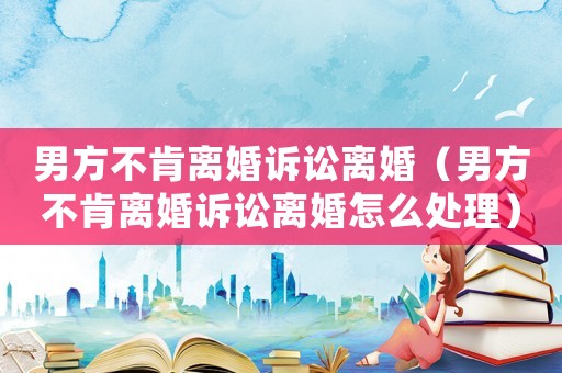 男方不肯離婚訴訟離婚（男方不肯離婚訴訟離婚怎么處理）
