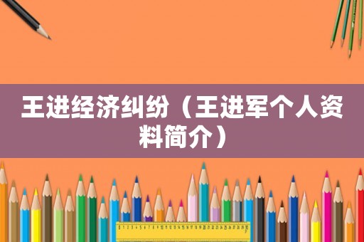 王進經濟糾紛（王進軍個人資料簡介）
