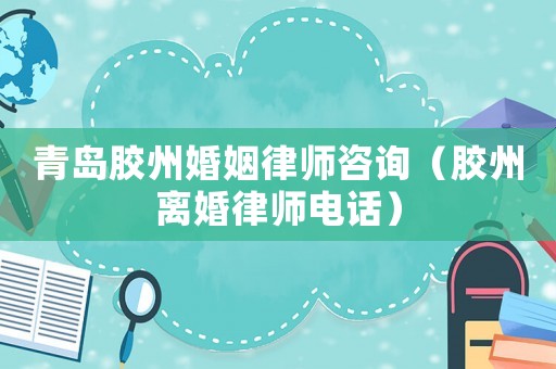 青島膠州婚姻律師咨詢（膠州離婚律師電話）