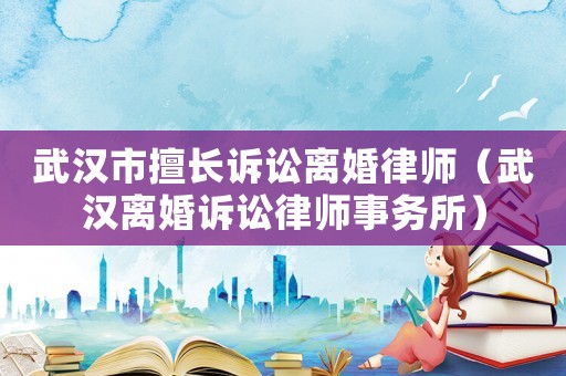 武漢市擅長訴訟離婚律師（武漢離婚訴訟律師事務所）