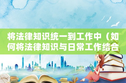 將法律知識統一到工作中（如何將法律知識與日常工作結合起來）