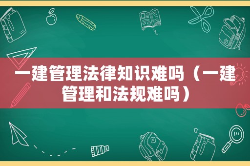 一建管理法律知識難嗎（一建管理和法規難嗎）