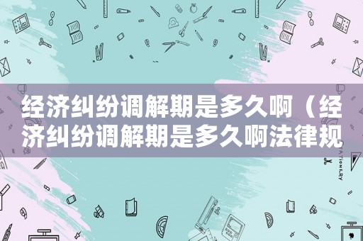經濟糾紛調解期是多久啊（經濟糾紛調解期是多久啊法律規定）