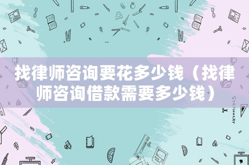 找律師咨詢要花多少錢（找律師咨詢借款需要多少錢）