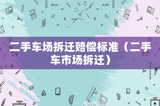 二手車場拆遷賠償標準（二手車市場拆遷）