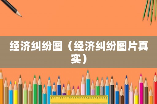 經濟糾紛圖（經濟糾紛圖片真實）