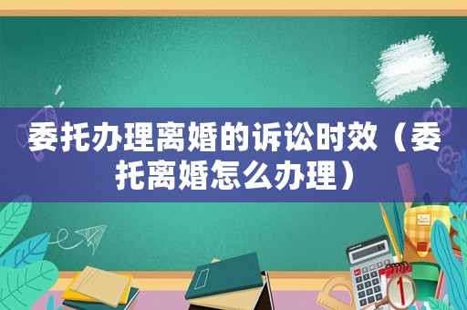 委托辦理離婚的訴訟時效（委托離婚怎么辦理）