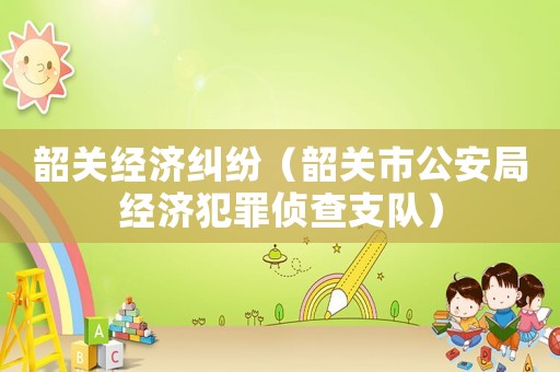 韶關(guān)經(jīng)濟(jì)糾紛（韶關(guān)市公安局經(jīng)濟(jì)犯罪偵查支隊(duì)）