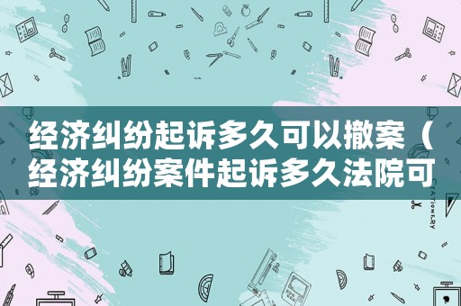 經(jīng)濟(jì)糾紛起訴多久可以撤案（經(jīng)濟(jì)糾紛案件起訴多久法院可以受理）
