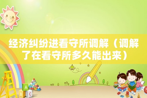 經濟糾紛進看守所調解（調解了在看守所多久能出來）