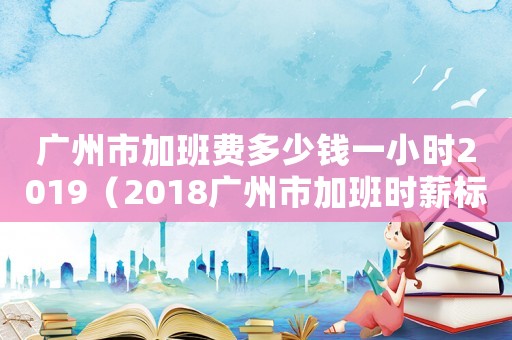 廣州市加班費(fèi)多少錢一小時(shí)2019（2018廣州市加班時(shí)薪標(biāo)準(zhǔn)）
