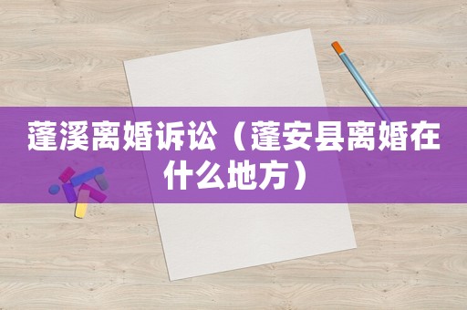 蓬溪離婚訴訟（蓬安縣離婚在什么地方）