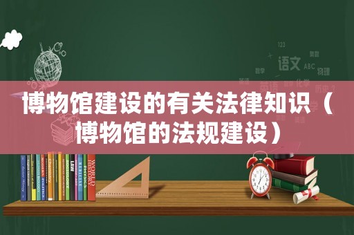 博物館建設(shè)的有關(guān)法律知識（博物館的法規(guī)建設(shè)）