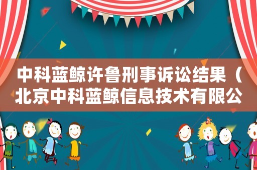 中科藍(lán)鯨許魯刑事訴訟結(jié)果（北京中科藍(lán)鯨信息技術(shù)有限公司）