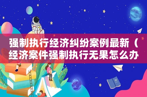強制執行經濟糾紛案例最新（經濟案件強制執行無果怎么辦）
