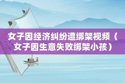 女子因經濟糾紛遭綁架視頻（女子因生意失敗綁架小孩）