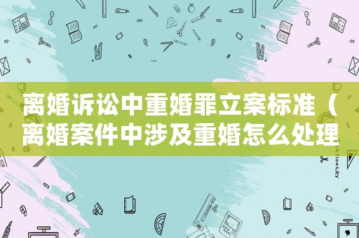 離婚訴訟中重婚罪立案標準（離婚案件中涉及重婚怎么處理）