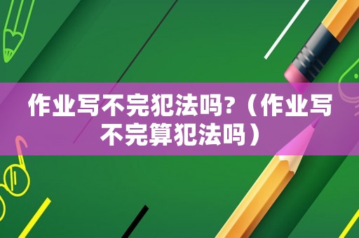 作業(yè)寫不完犯法嗎?（作業(yè)寫不完算犯法嗎）